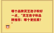 哪个品牌灵芝孢子粉好一点_“灵芝孢子粉品牌推荐：哪个更优质？”