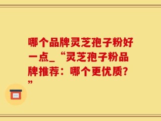 哪个品牌灵芝孢子粉好一点_“灵芝孢子粉品牌推荐：哪个更优质？”