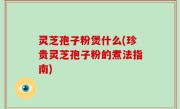 灵芝孢子粉煲什么(珍贵灵芝孢子粉的煮法指南)