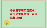 冬虫夏草跟灵芝煮水(灵芝冬虫夏草水，双倍滋补功效)