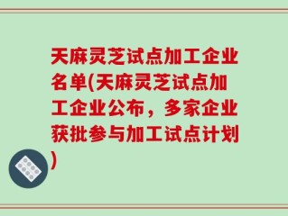 天麻灵芝试点加工企业名单(天麻灵芝试点加工企业公布，多家企业获批参与加工试点计划)