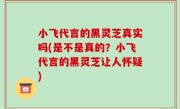 小飞代言的黑灵芝真实吗(是不是真的？小飞代言的黑灵芝让人怀疑)
