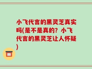 小飞代言的黑灵芝真实吗(是不是真的？小飞代言的黑灵芝让人怀疑)