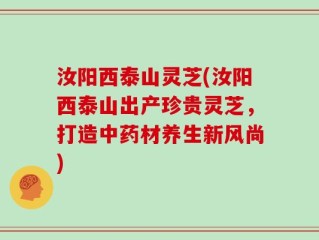 汝阳西泰山灵芝(汝阳西泰山出产珍贵灵芝，打造中药材养生新风尚)