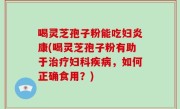喝灵芝孢子粉能吃妇炎康(喝灵芝孢子粉有助于治疗妇科疾病，如何正确食用？)