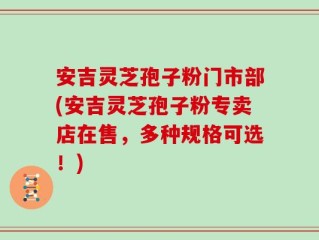 安吉灵芝孢子粉门市部(安吉灵芝孢子粉专卖店在售，多种规格可选！)