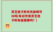 灵芝孢子粉天天能喝可以吗(每日饮用灵芝孢子粉有益健康吗？)