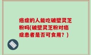 癌症的人能吃破壁灵芝粉吗(破壁灵芝粉对癌症患者是否可食用？)