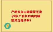 产地长白山破壁灵芝孢子粉(产自长白山的破壁灵芝孢子粉)