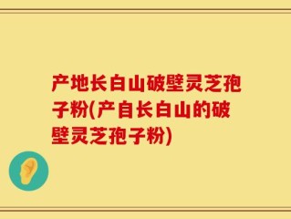 产地长白山破壁灵芝孢子粉(产自长白山的破壁灵芝孢子粉)