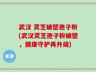武汉 灵芝破壁孢子粉(武汉灵芝孢子粉破壁，健康守护再升级)