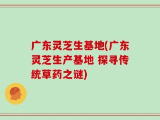 广东灵芝生基地(广东灵芝生产基地 探寻传统草药之谜)