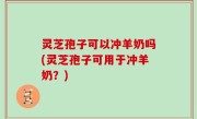 灵芝孢子可以冲羊奶吗(灵芝孢子可用于冲羊奶？)