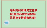 亳州药材市场灵芝孢子粉(亳州药材市场掀起灵芝孢子粉销售热潮)