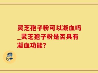灵芝孢子粉可以凝血吗_灵芝孢子粉是否具有凝血功能？