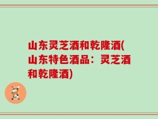 山东灵芝酒和乾隆酒(山东特色酒品：灵芝酒和乾隆酒)
