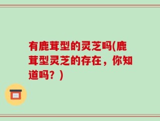 有鹿茸型的灵芝吗(鹿茸型灵芝的存在，你知道吗？)