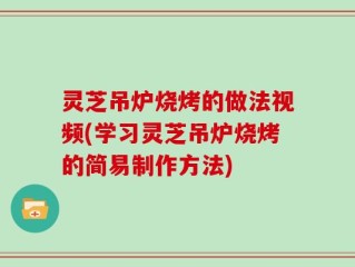 灵芝吊炉烧烤的做法视频(学习灵芝吊炉烧烤的简易制作方法)