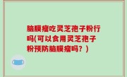 脑膜瘤吃灵芝孢子粉行吗(可以食用灵芝孢子粉预防脑膜瘤吗？)