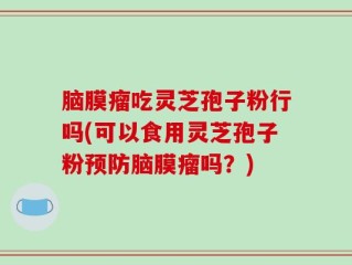 脑膜瘤吃灵芝孢子粉行吗(可以食用灵芝孢子粉预防脑膜瘤吗？)