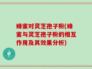 蜂蜜对灵芝孢子粉(蜂蜜与灵芝孢子粉的相互作用及其效果分析)