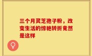 三个月灵芝孢子粉，改变生活的惊艳转折竟然是这样