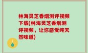 林海灵芝香烟测评视频下载(林海灵芝香烟测评视频，让你感受纯天然味道)
