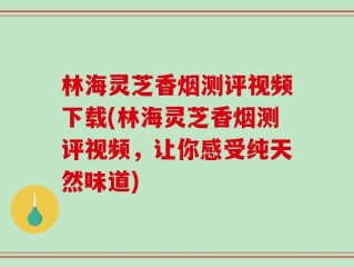 林海灵芝香烟测评视频下载(林海灵芝香烟测评视频，让你感受纯天然味道)