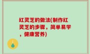 红灵芝的做法(制作红灵芝的步骤，简单易学，健康营养)
