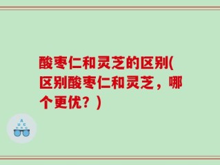 酸枣仁和灵芝的区别(区别酸枣仁和灵芝，哪个更优？)