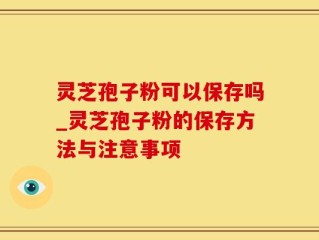 灵芝孢子粉可以保存吗_灵芝孢子粉的保存方法与注意事项