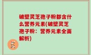 破壁灵芝孢子粉都含什么营养元素(破壁灵芝孢子粉：营养元素全面解析)