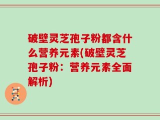 破壁灵芝孢子粉都含什么营养元素(破壁灵芝孢子粉：营养元素全面解析)