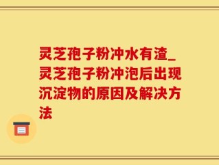 灵芝孢子粉冲水有渣_灵芝孢子粉冲泡后出现沉淀物的原因及解决方法