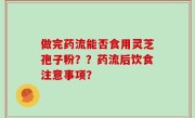 做完药流能否食用灵芝孢子粉？？药流后饮食注意事项？