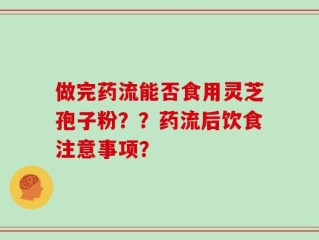 做完药流能否食用灵芝孢子粉？？药流后饮食注意事项？