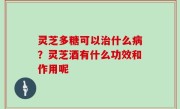 灵芝多糖可以治什么病？灵芝酒有什么功效和作用呢