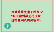 玉堂秀灵芝孢子粉多少钱(玉堂秀灵芝孢子粉价格查询及购买指南)