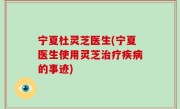 宁夏杜灵芝医生(宁夏医生使用灵芝治疗疾病的事迹)