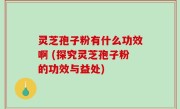 灵芝孢子粉有什么功效啊 (探究灵芝孢子粉的功效与益处)