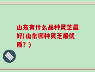 山东有什么品种灵芝最好(山东哪种灵芝最优质？)