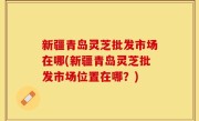 新疆青岛灵芝批发市场在哪(新疆青岛灵芝批发市场位置在哪？)