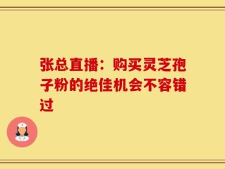 张总直播：购买灵芝孢子粉的绝佳机会不容错过