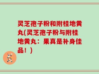 灵芝孢子粉和附桂地黄丸(灵芝孢子粉与附桂地黄丸：果真是补身佳品！)