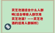 灵芝泡酒适合什么人群喝(适合哪些人群饮用灵芝泡酒？——灵芝泡酒的适用人群解析)