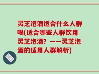 灵芝泡酒适合什么人群喝(适合哪些人群饮用灵芝泡酒？——灵芝泡酒的适用人群解析)