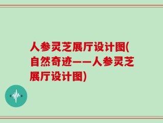人参灵芝展厅设计图(自然奇迹——人参灵芝展厅设计图)