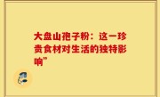 大盘山孢子粉：这一珍贵食材对生活的独特影响”