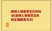 亚博人葛根灵芝片的吃法(亚博人葛根灵芝片的正确服用方式)