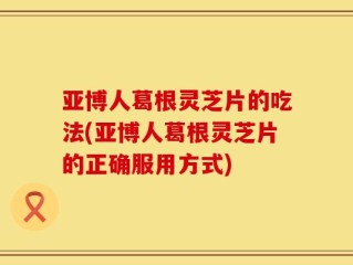 亚博人葛根灵芝片的吃法(亚博人葛根灵芝片的正确服用方式)